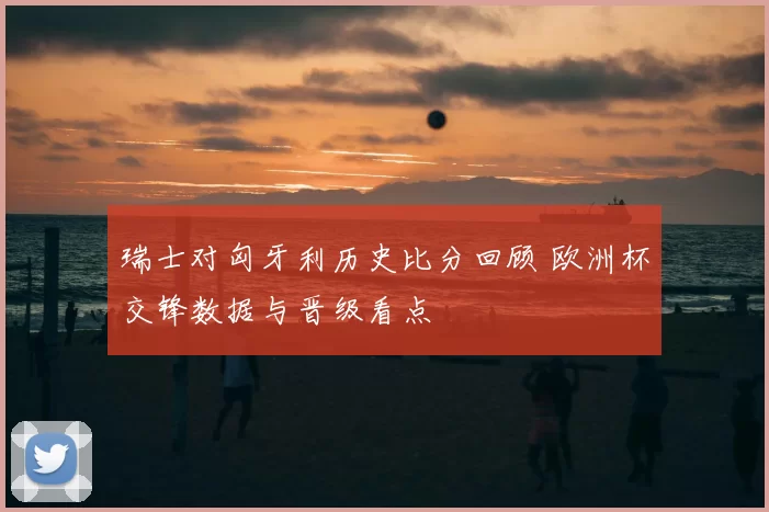 瑞士对匈牙利历史比分回顾 欧洲杯交锋数据与晋级看点