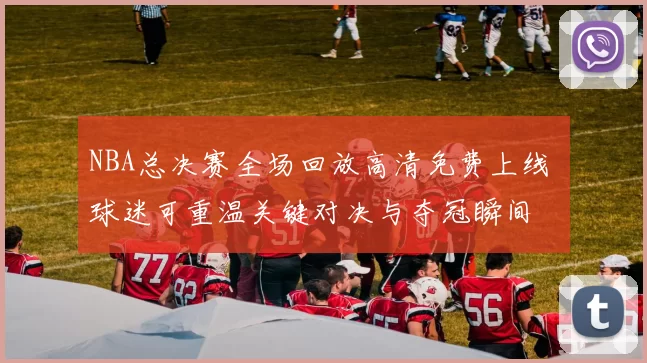 NBA总决赛全场回放高清免费上线 球迷可重温关键对决与夺冠瞬间