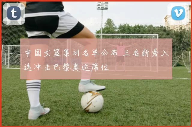 中国女篮集训名单公布 三名新秀入选冲击巴黎奥运席位
