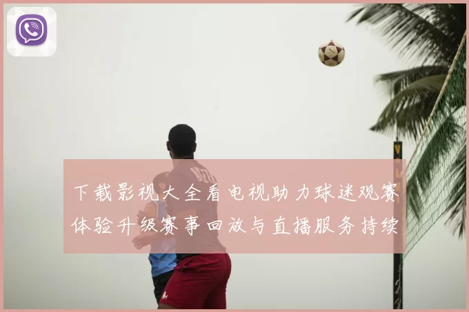 下载影视大全看电视助力球迷观赛体验升级赛事回放与直播服务持续完善