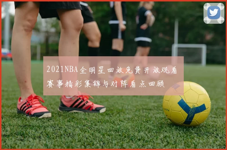 2021NBA全明星回放免费开放观看 赛事精彩集锦与对阵看点回顾