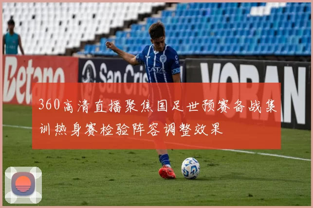 360高清直播聚焦国足世预赛备战集训热身赛检验阵容调整效果