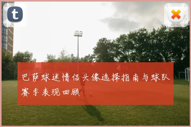 巴萨球迷情侣头像选择指南与球队赛季表现回顾