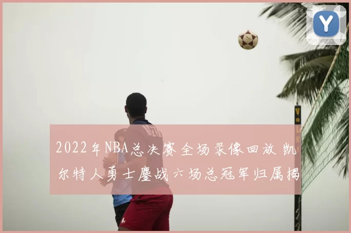 2022年NBA总决赛全场录像回放 凯尔特人勇士鏖战六场总冠军归属揭晓