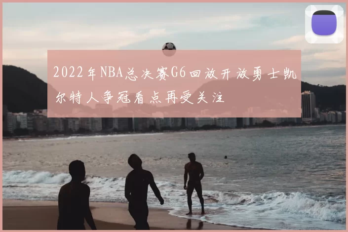 2022年NBA总决赛G6回放开放勇士凯尔特人争冠看点再受关注