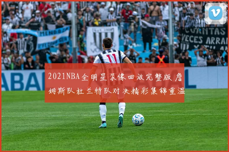 2021NBA全明星录像回放完整版 詹姆斯队杜兰特队对决精彩集锦重温
