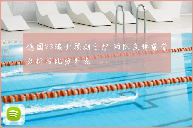 德国vs瑞士预测出炉 两队交锋前景分析与比分看点