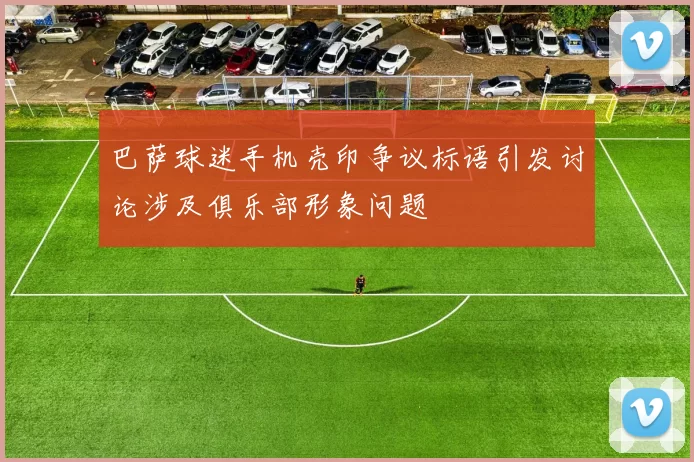 巴萨球迷手机壳印争议标语引发讨论涉及俱乐部形象问题