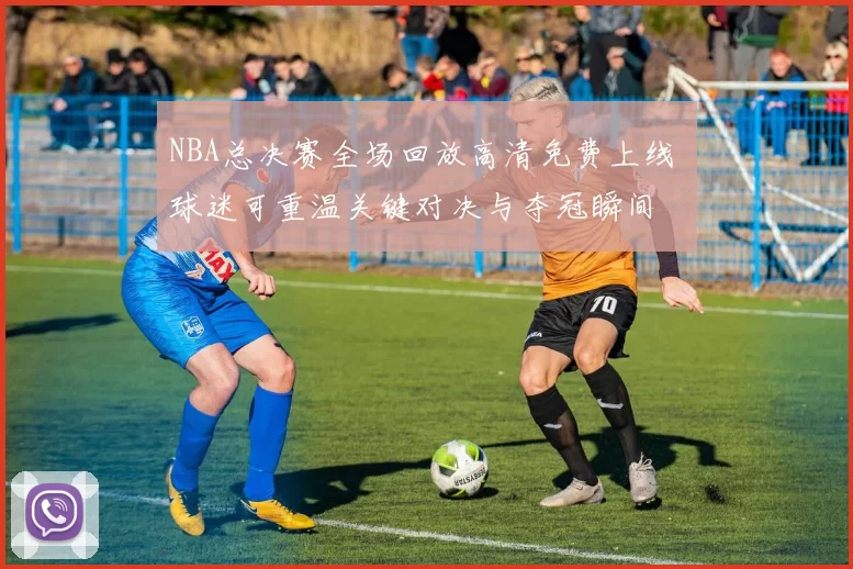 NBA总决赛全场回放高清免费上线 球迷可重温关键对决与夺冠瞬间