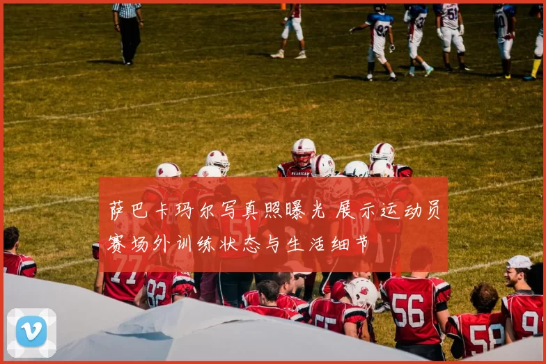 萨巴卡玛尔写真照曝光 展示运动员赛场外训练状态与生活细节