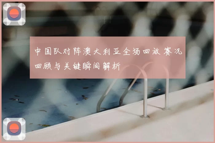 中国队对阵澳大利亚全场回放 赛况回顾与关键瞬间解析