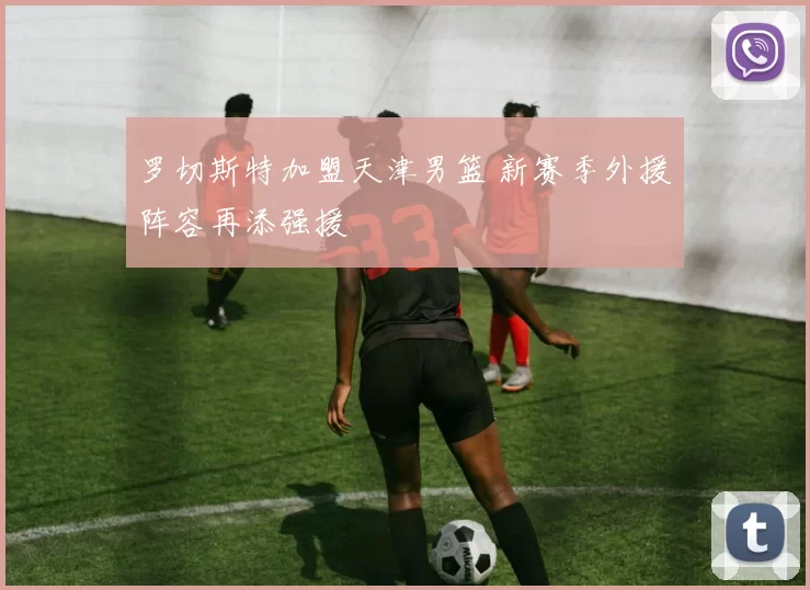 罗切斯特加盟天津男篮 新赛季外援阵容再添强援