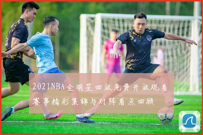 2021NBA全明星回放免费开放观看 赛事精彩集锦与对阵看点回顾