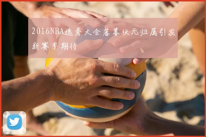 2016NBA选秀大会落幕状元归属引发新赛季期待