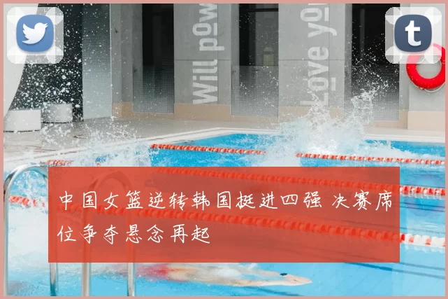 中国女篮逆转韩国挺进四强 决赛席位争夺悬念再起