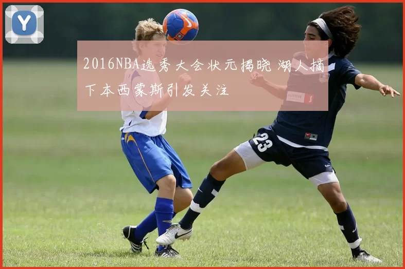 2016NBA选秀大会状元揭晓 湖人摘下本西蒙斯引发关注