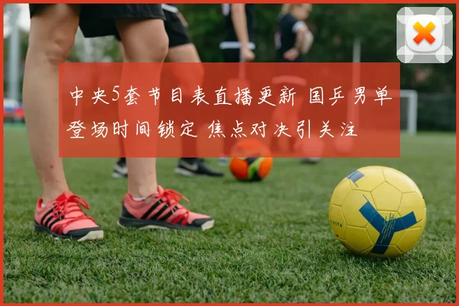 中央5套节目表直播更新 国乒男单登场时间锁定 焦点对决引关注