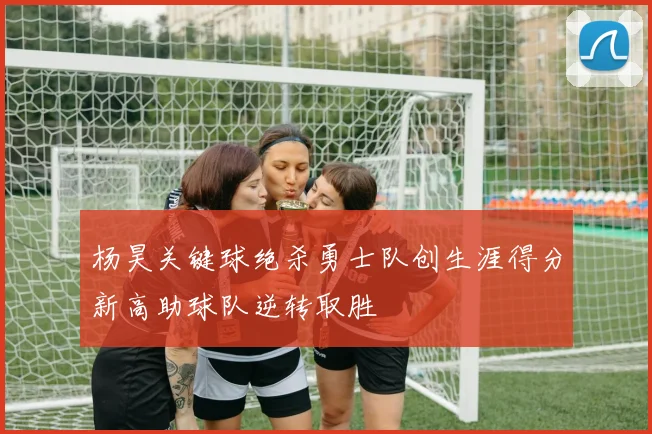 杨昊关键球绝杀勇士队创生涯得分新高助球队逆转取胜