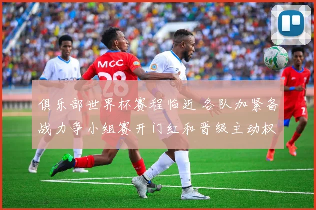俱乐部世界杯赛程临近 各队加紧备战力争小组赛开门红和晋级主动权