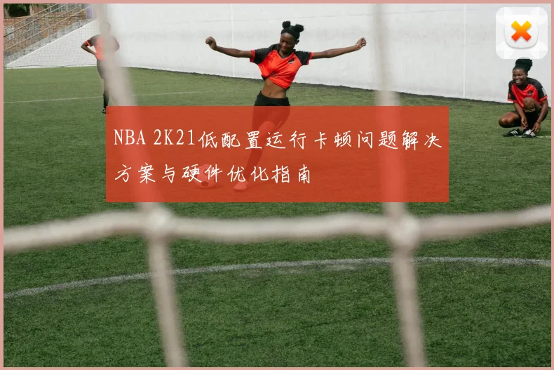 NBA 2K21低配置运行卡顿问题解决方案与硬件优化指南