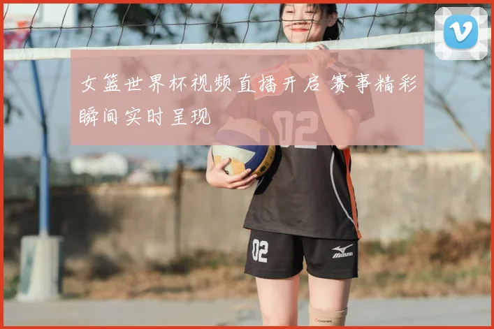 女篮世界杯视频直播开启 赛事精彩瞬间实时呈现
