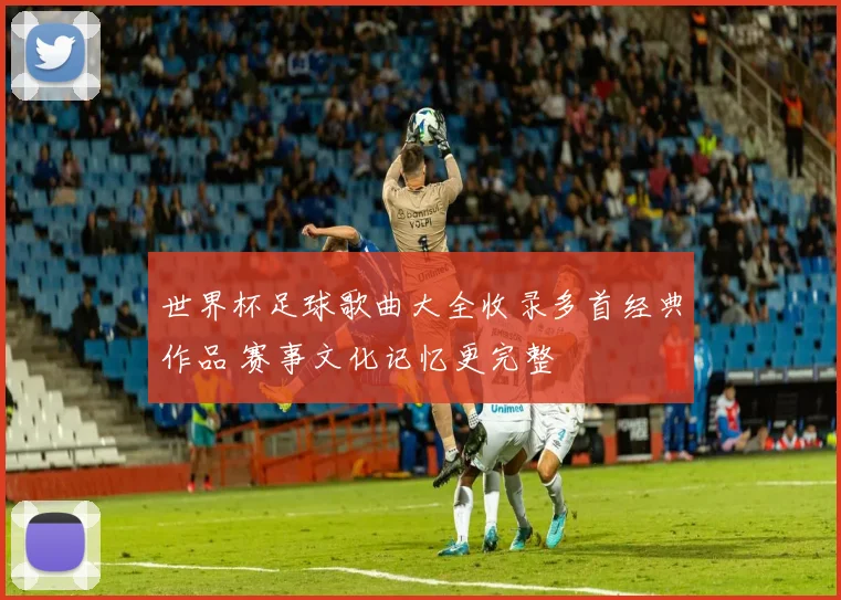 世界杯足球歌曲大全收录多首经典作品 赛事文化记忆更完整